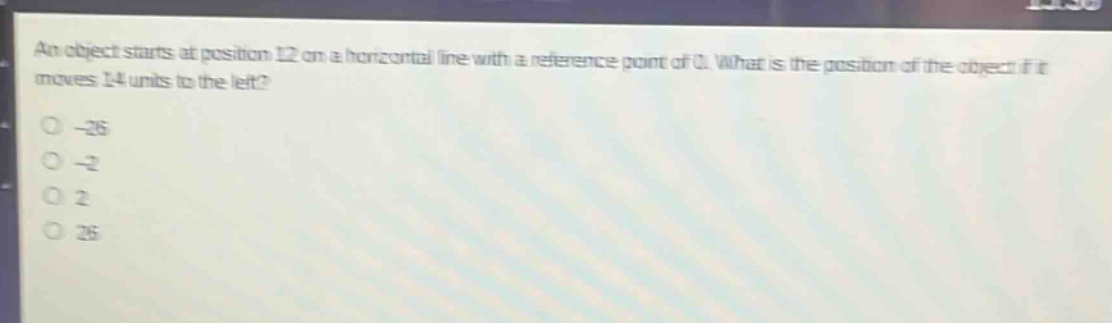 an object starts at position 12 on a horizontal line with a reference point of 0. what is the position of the object if it moves 14 units to the left?\n-26\n-2\n2\n26