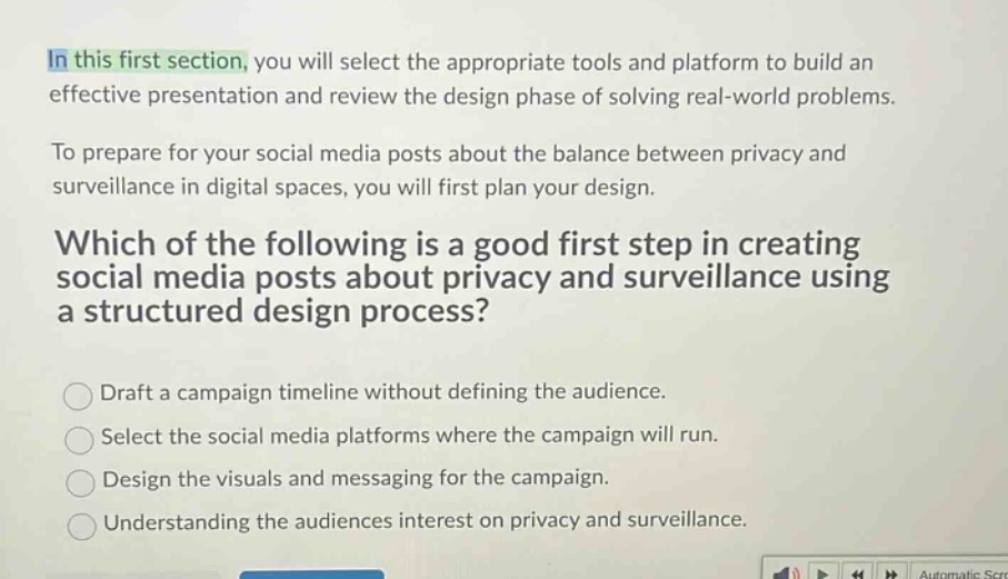 in this first section, you will select the appropriate tools and platform to build an effective presentation and review the design phase of solving real - world problems.\nto prepare for your social media posts about the balance between privacy and surveillance in digital spaces, you will first plan your design.\nwhich of the following is a good first step in creating social media posts about privacy and surveillance using a structured design process?\ndraft a campaign timeline without defining the audience.\nselect the social media platforms where the campaign will run.\ndesign the visuals and messaging for the campaign.\nunderstanding the audiences interest on privacy and surveillance.