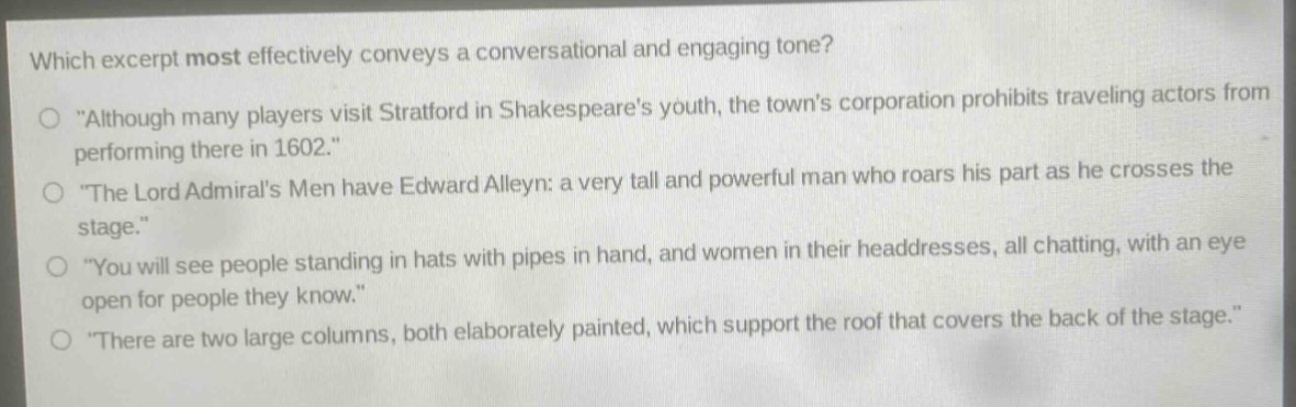 which excerpt most effectively conveys a conversational and engaging tone?\n\although many players visit stratford in shakespeares youth, the towns corporation prohibits traveling actors from performing there in 1602.\\n\the lord admirals men have edward alleyn: a very tall and powerful man who roars his part as he crosses the stage.\\n\you will see people standing in hats with pipes in hand, and women in their headdresses, all chatting, with an eye open for people they know.\\n\there are two large columns, both elaborately painted, which support the roof that covers the back of the stage.\