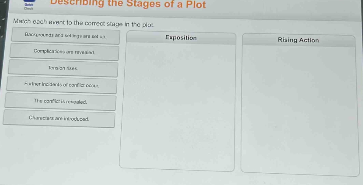 describing the stages of a plot\nmatch each event to the correct stage in the plot.\nbackgrounds and settings are set up.\nexposition\nrising action\ncomplications are revealed.\ntension rises.\nfurther incidents of conflict occur.\nthe conflict is revealed.\ncharacters are introduced.