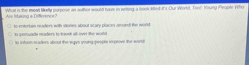 what is the most likely purpose an author would have in writing a book titled its our world, too!: young people who are making a difference?\no to entertain readers with stories about scary places around the world\no to persuade readers to travel all over the world\no to inform readers about the ways young people improve the world