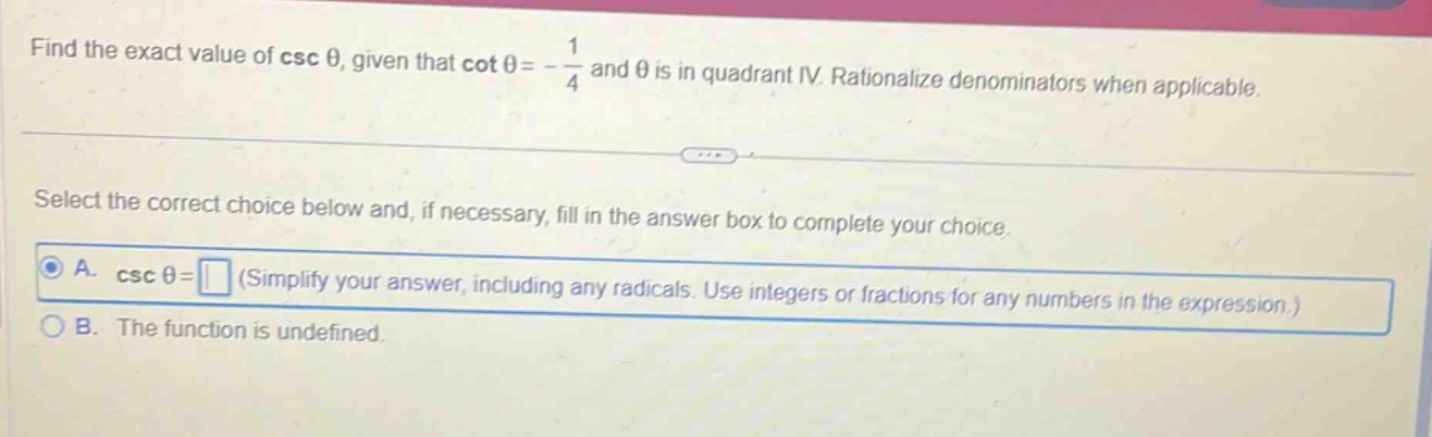 find the exact value of \\( \\csc \\theta \\), given that \\( \\cot \\theta=-\\frac{1}{4} \\) and \\( \\theta \\) is in quadrant iv. rationalize denominators when applicable. select the correct choice below and, if necessary, fill in the answer box to complete your choice. a. \\( \\csc \\theta= \\) (simplify your answer, including any radicals. use integers or fractions for any numbers in the expression.) b. the function is undefined.