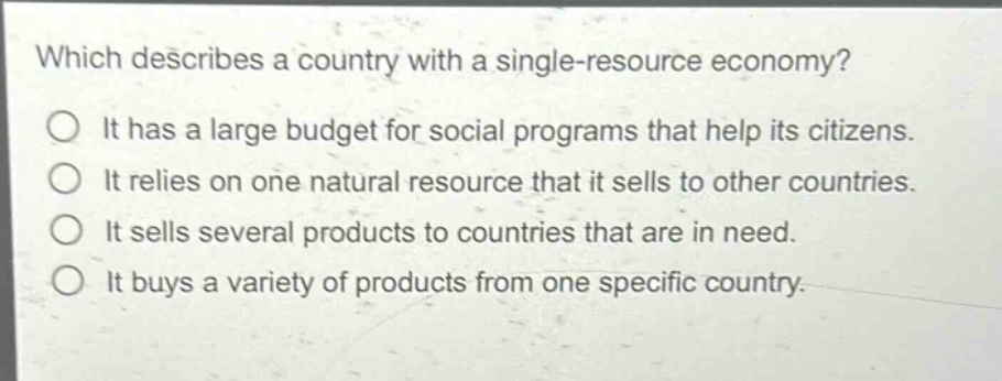 which describes a country with a single - resource economy?\nit has a large budget for social programs that help its citizens.\nit relies on one natural resource that it sells to other countries.\nit sells several products to countries that are in need.\nit buys a variety of products from one specific country.