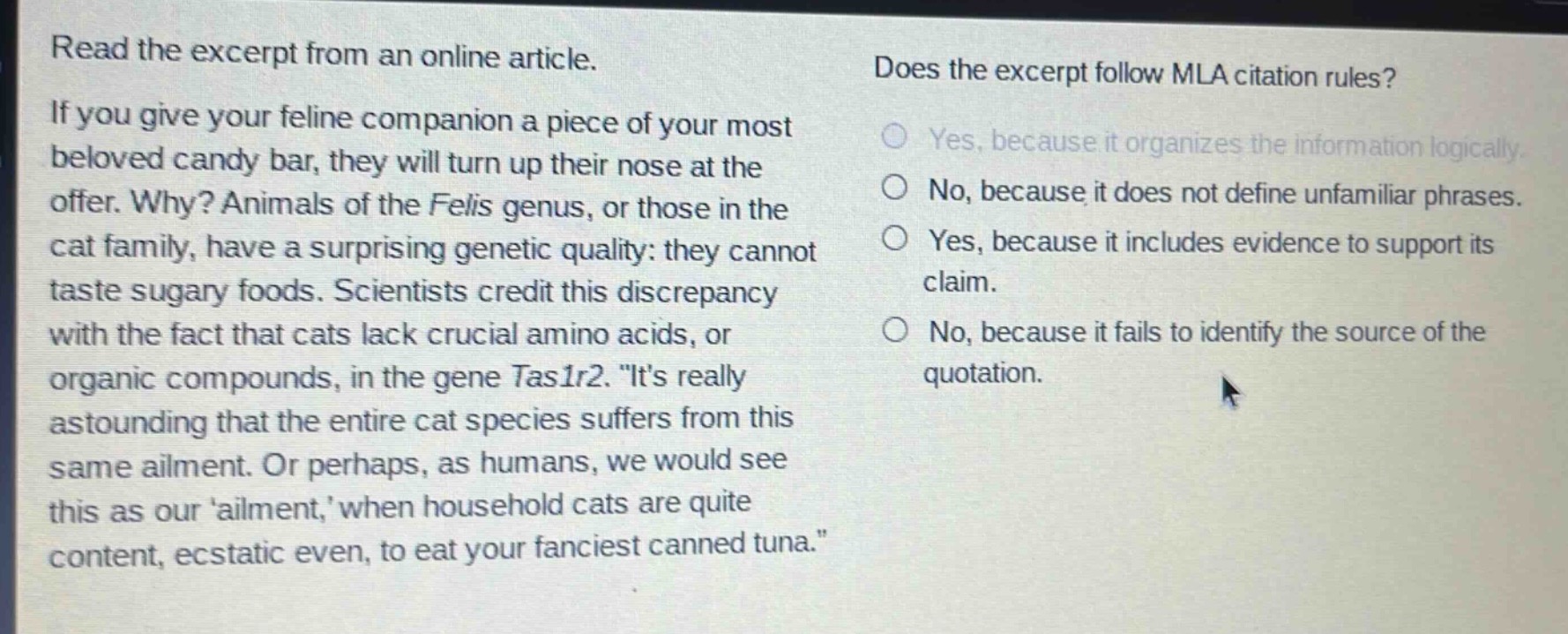 read the excerpt from an online article. if you give your feline companion a piece of your most beloved candy bar, they will turn up their nose at the offer. why? animals of the felis genus, or those in the cat family, have a surprising genetic quality: they cannot taste sugary foods. scientists credit this discrepancy with the fact that cats lack crucial amino acids, or organic compounds, in the gene tas1r2. \its really astounding that the entire cat species suffers from this same ailment. or perhaps, as humans, we would see this as our ailment, when household cats are quite content, ecstatic even, to eat your fanciest canned tuna.\ does the excerpt follow mla citation rules? yes, because it organizes the information logically. no, because it does not define unfamiliar phrases. yes, because it includes evidence to support its claim. no, because it fails to identify the source of the quotation.