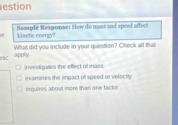 sample response: how do mass and speed affect kinetic energy? what did you include in your question? check all that apply. investigates the effect of mass examines the impact of speed or velocity inquires about more than one factor