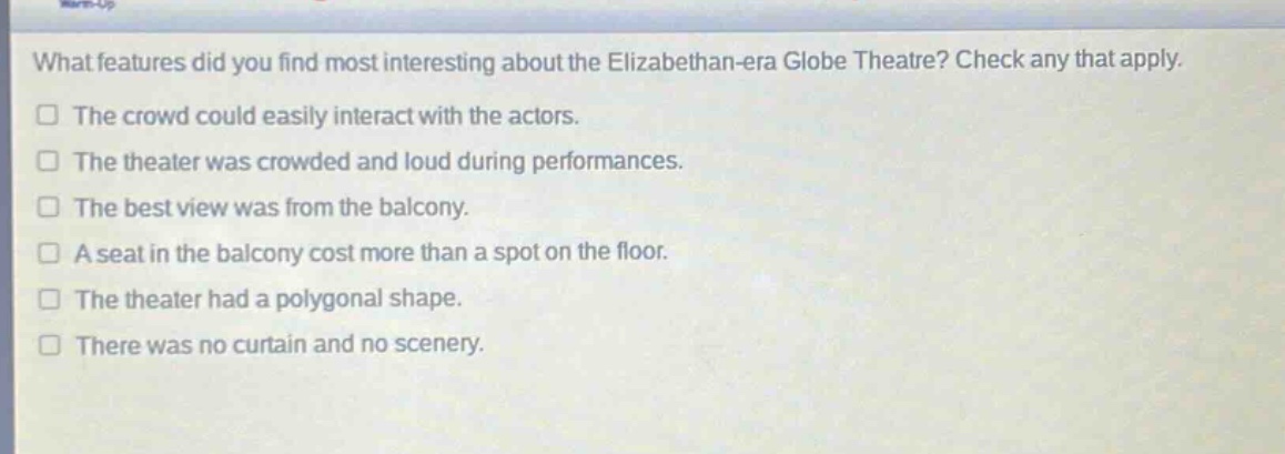 what features did you find most interesting about the elizabethan - era globe theatre? check any that apply.\nthe crowd could easily interact with the actors.\nthe theater was crowded and loud during performances.\nthe best view was from the balcony.\na seat in the balcony cost more than a spot on the floor.\nthe theater had a polygonal shape.\nthere was no curtain and no scenery.