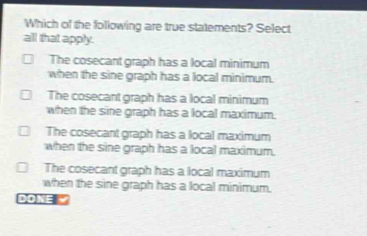 which of the following are true statements? select all that apply. the cosecant graph has a local minimum when the sine graph has a local minimum. the cosecant graph has a local minimum when the sine graph has a local maximum. the cosecant graph has a local maximum when the sine graph has a local maximum. the cosecant graph has a local maximum when the sine graph has a local minimum. done
