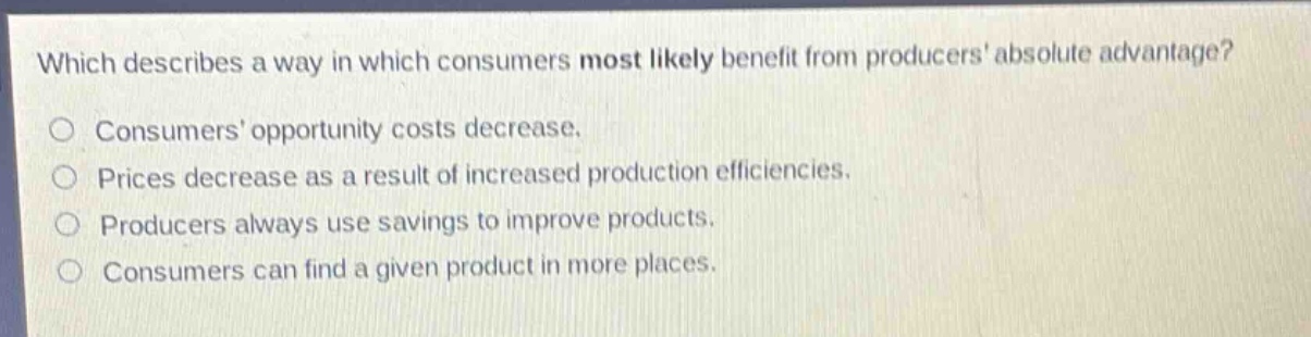 which describes a way in which consumers most likely benefit from producers absolute advantage?\nconsumers opportunity costs decrease.\nprices decrease as a result of increased production efficiencies.\nproducers always use savings to improve products.\nconsumers can find a given product in more places.