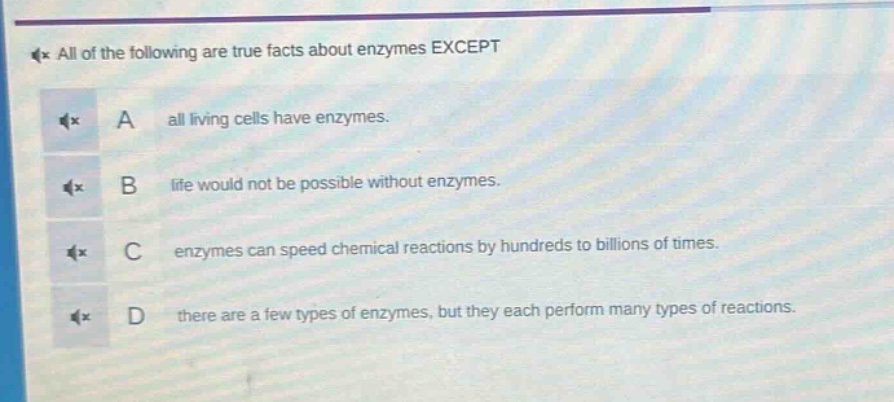 all of the following are true facts about enzymes except\na all living cells have enzymes.\nb life would not be possible without enzymes.\nc enzymes can speed chemical reactions by hundreds to billions of times.\nd there are a few types of enzymes, but they each perform many types of reactions.