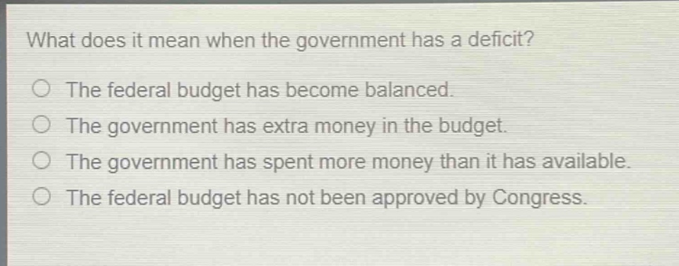 what does it mean when the government has a deficit?\nthe federal budget has become balanced.\nthe government has extra money in the budget.\nthe government has spent more money than it has available.\nthe federal budget has not been approved by congress.