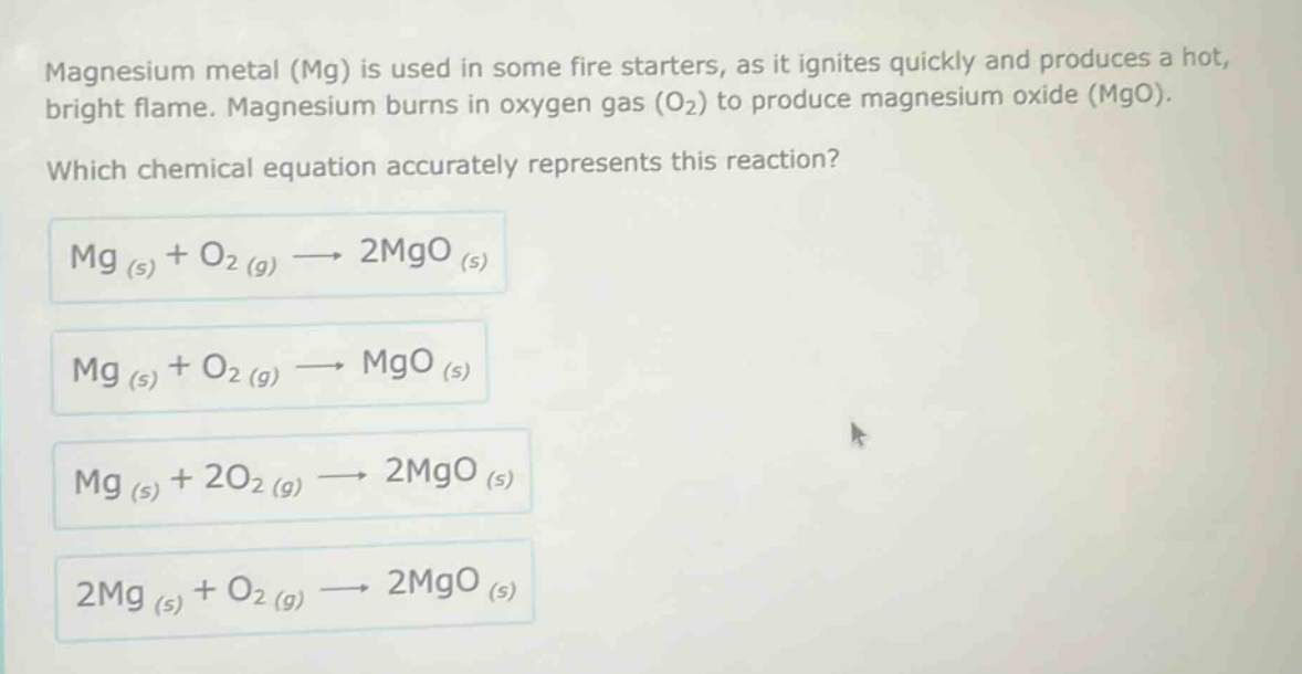 magnesium metal (mg) is used in some fire starters, as it ignites quickly and produces a hot, bright flame. magnesium burns in oxygen gas (o₂) to produce magnesium oxide (mgo). which chemical equation accurately represents this reaction? mg (s) + o₂ (g) → 2mgo (s) mg (s) + o₂ (g) → mgo (s) mg (s) + 2o₂ (g) → 2mgo (s) 2mg (s) + o₂ (g) → 2mgo (s)