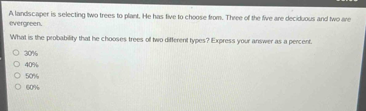 a landscaper is selecting two trees to plant. he has five to choose from. three of the five are deciduous and two are evergreen.\nwhat is the probability that he chooses trees of two different types? express your answer as a percent.\n30%\n40%\n50%\n60%