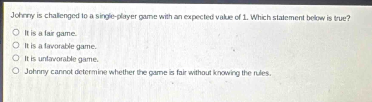 johnny is challenged to a single - player game with an expected value of 1. which statement below is true?\nit is a fair game.\nit is a favorable game.\nit is unfavorable game.\njohnny cannot determine whether the game is fair without knowing the rules.