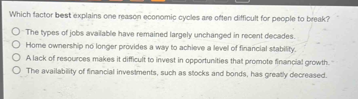 which factor best explains one reason economic cycles are often difficult for people to break?\nthe types of jobs available have remained largely unchanged in recent decades.\nhome ownership no longer provides a way to achieve a level of financial stability.\na lack of resources makes it difficult to invest in opportunities that promote financial growth.\nthe availability of financial investments, such as stocks and bonds, has greatly decreased.