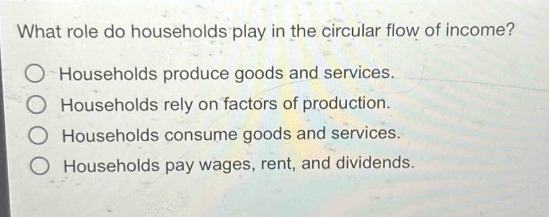 what role do households play in the circular flow of income?\nhouseholds produce goods and services.\nhouseholds rely on factors of production.\nhouseholds consume goods and services.\nhouseholds pay wages, rent, and dividends.
