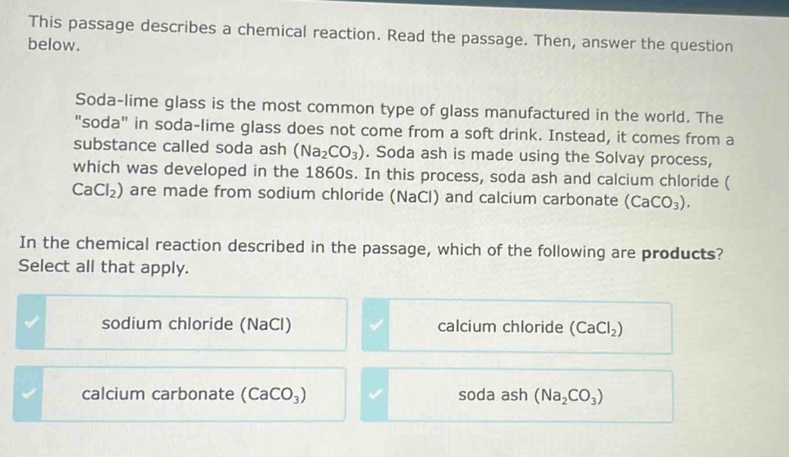 this passage describes a chemical reaction. read the passage. then, answer the question below.\nsoda - lime glass is the most common type of glass manufactured in the world. the \soda\ in soda - lime glass does not come from a soft drink. instead, it comes from a substance called soda ash (na₂co₃). soda ash is made using the solvay process, which was developed in the 1860s. in this process, soda ash and calcium chloride (cacl₂) are made from sodium chloride (nacl) and calcium carbonate (caco₃).\nin the chemical reaction described in the passage, which of the following are products? select all that apply.\nsodium chloride (nacl) calcium chloride (cacl₂)\ncalcium carbonate (caco₃) soda ash (na₂co₃)
