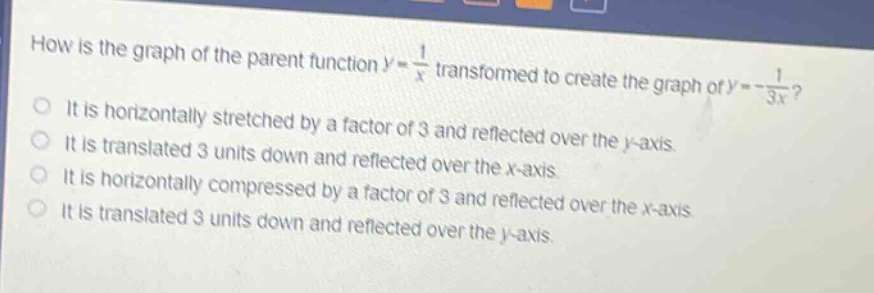 how is the graph of the parent function $y = \\frac{1}{x}$ transformed to create the graph of $y=-\\frac{1}{3x}$?\nit is horizontally stretched by a factor of 3 and reflected over the y - axis.\nit is translated 3 units down and reflected over the x - axis.\nit is horizontally compressed by a factor of 3 and reflected over the x - axis.\nit is translated 3 units down and reflected over the y - axis.