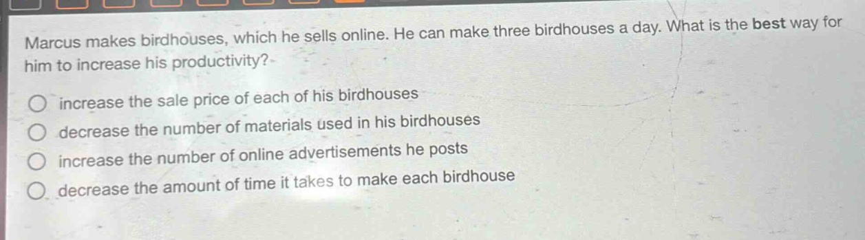 marcus makes birdhouses, which he sells online. he can make three birdhouses a day. what is the best way for him to increase his productivity?\n○ increase the sale price of each of his birdhouses\n○ decrease the number of materials used in his birdhouses\n○ increase the number of online advertisements he posts\n○ decrease the amount of time it takes to make each birdhouse