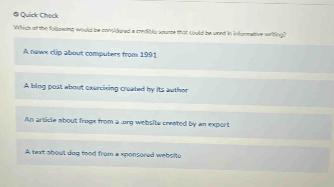 quick check\nwhich of the following would be considered a credible source that could be used in informative writing?\na news clip about computers from 1991\na blog post about exercising created by its author\nan article about frogs from a.org website created by an expert\na text about dog food from a sponsored website