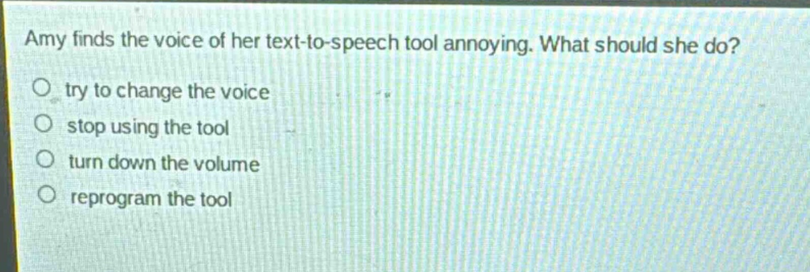 amy finds the voice of her text - to - speech tool annoying. what should she do?\ntry to change the voice\nstop using the tool\nturn down the volume\nreprogram the tool