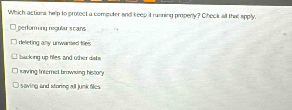 which actions help to protect a computer and keep it running properly? check all that apply. performing regular scans deleting any unwanted files backing up files and other data saving internet browsing history saving and storing all junk files