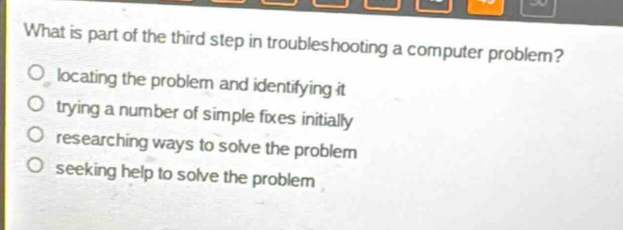 what is part of the third step in troubleshooting a computer problem?\nlocating the problem and identifying it\ntrying a number of simple fixes initially\nresearching ways to solve the problem\nseeking help to solve the problem
