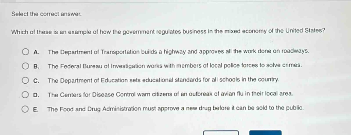 select the correct answer.\nwhich of these is an example of how the government regulates business in the mixed economy of the united states?\n○ a. the department of transportation builds a highway and approves all the work done on roadways.\n○ b. the federal bureau of investigation works with members of local police forces to solve crimes.\n○ c. the department of education sets educational standards for all schools in the country.\n○ d. the centers for disease control warn citizens of an outbreak of avian flu in their local area.\n○ e. the food and drug administration must approve a new drug before it can be sold to the public.