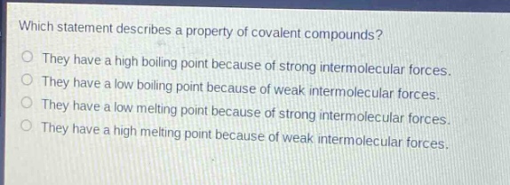which statement describes a property of covalent compounds?\nthey have a high boiling point because of strong intermolecular forces.\nthey have a low boiling point because of weak intermolecular forces.\nthey have a low melting point because of strong intermolecular forces.\nthey have a high melting point because of weak intermolecular forces.