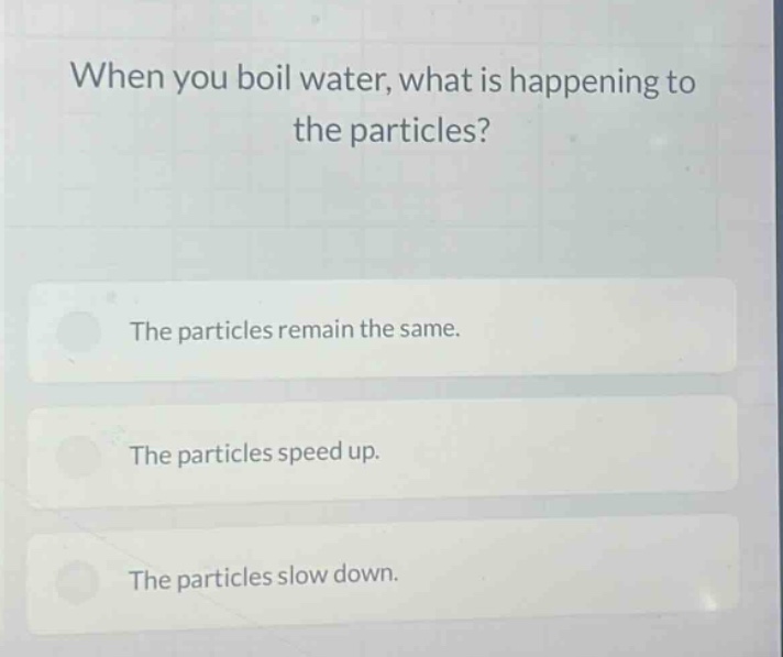 when you boil water, what is happening to the particles?\nthe particles remain the same.\nthe particles speed up.\nthe particles slow down.