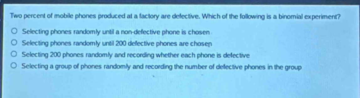 two percent of mobile phones produced at a factory are defective. which of the following is a binomial experiment?\nselecting phones randomly until a non - defective phone is chosen\nselecting phones randomly until 200 defective phones are chosen\nselecting 200 phones randomly and recording whether each phone is defective\nselecting a group of phones randomly and recording the number of defective phones in the group