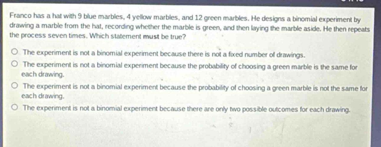 franco has a hat with 9 blue marbles, 4 yellow marbles, and 12 green marbles. he designs a binomial experiment by drawing a marble from the hat, recording whether the marble is green, and then laying the marble aside. he then repeats the process seven times. which statement must be true?\nthe experiment is not a binomial experiment because there is not a fixed number of drawings.\nthe experiment is not a binomial experiment because the probability of choosing a green marble is the same for each drawing.\nthe experiment is not a binomial experiment because the probability of choosing a green marble is not the same for each drawing.\nthe experiment is not a binomial experiment because there are only two possible outcomes for each drawing.