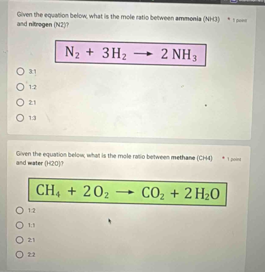 given the equation below, what is the mole ratio between ammonia (nh3) * 1 point and nitrogen (n2)?\nn2 + 3h2 → 2nh3\n3:1\n1:2\n2:1\n1:3\ngiven the equation below, what is the mole ratio between methane (ch4) * 1 point and water (h2o)?\nch4 + 2o2 → co2 + 2h2o\n1:2\n1:1\n2:1\n2:2