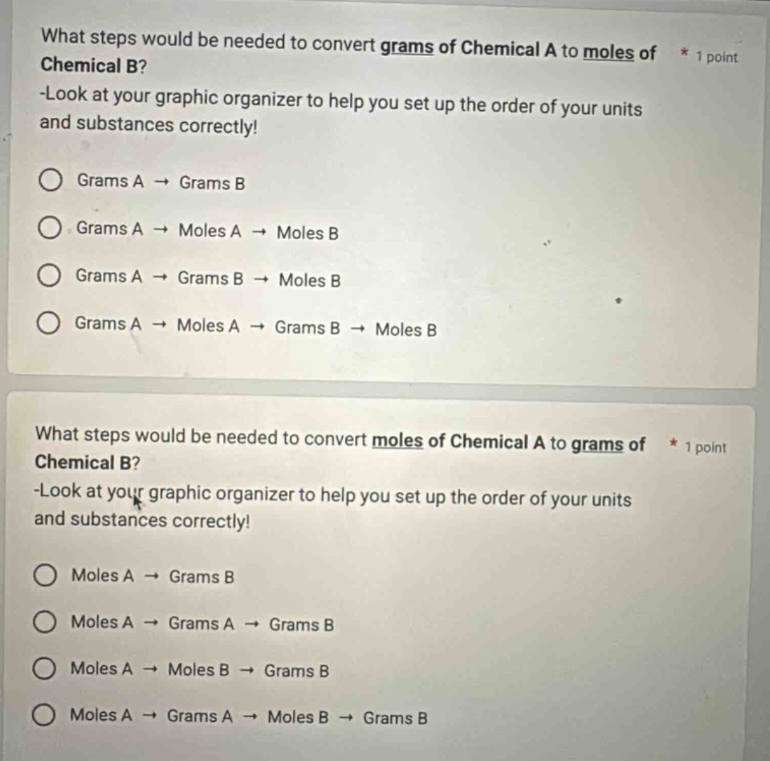 what steps would be needed to convert grams of chemical a to moles of chemical b? -look at your graphic organizer to help you set up the order of your units and substances correctly! grams a → grams b grams a → moles a → moles b grams a → grams b → moles b grams a → moles a → grams b → moles b what steps would be needed to convert moles of chemical a to grams of chemical b? -look at your graphic organizer to help you set up the order of your units and substances correctly! moles a → grams b moles a → grams a → grams b moles a → moles b → grams b moles a → grams a → moles b → grams b