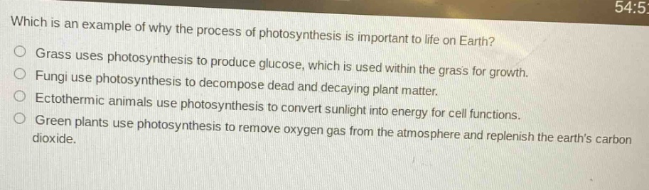 which is an example of why the process of photosynthesis is important to life on earth?\ngrass uses photosynthesis to produce glucose, which is used within the grass for growth.\nfungi use photosynthesis to decompose dead and decaying plant matter.\nectothermic animals use photosynthesis to convert sunlight into energy for cell functions.\ngreen plants use photosynthesis to remove oxygen gas from the atmosphere and replenish the earths carbon dioxide.