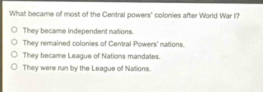 what became of most of the central powers colonies after world war i?\nthey became independent nations.\nthey remained colonies of central powers nations.\nthey became league of nations mandates.\nthey were run by the league of nations.
