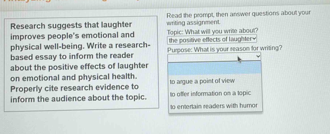 research suggests that laughter improves peoples emotional and physical well - being. write a research - based essay to inform the reader about the positive effects of laughter on emotional and physical health. properly cite research evidence to inform the audience about the topic. read the prompt, then answer questions about your writing assignment. topic: what will you write about? the positive effects of laughter purpose: what is your reason for writing? to argue a point of view to offer information on a topic to entertain readers with humor
