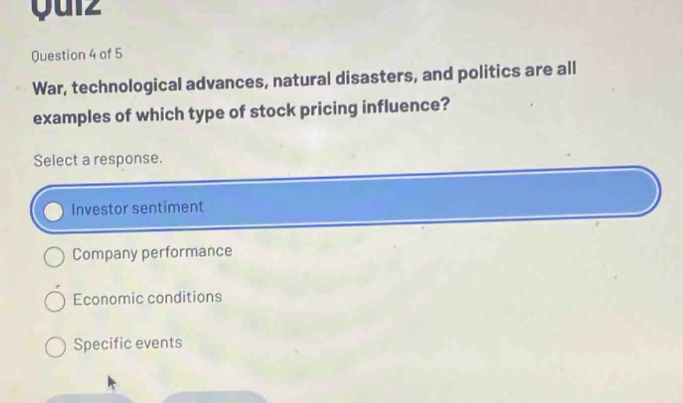 quiz\nquestion 4 of 5\nwar, technological advances, natural disasters, and politics are all examples of which type of stock pricing influence?\nselect a response.\ninvestor sentiment\ncompany performance\neconomic conditions\nspecific events