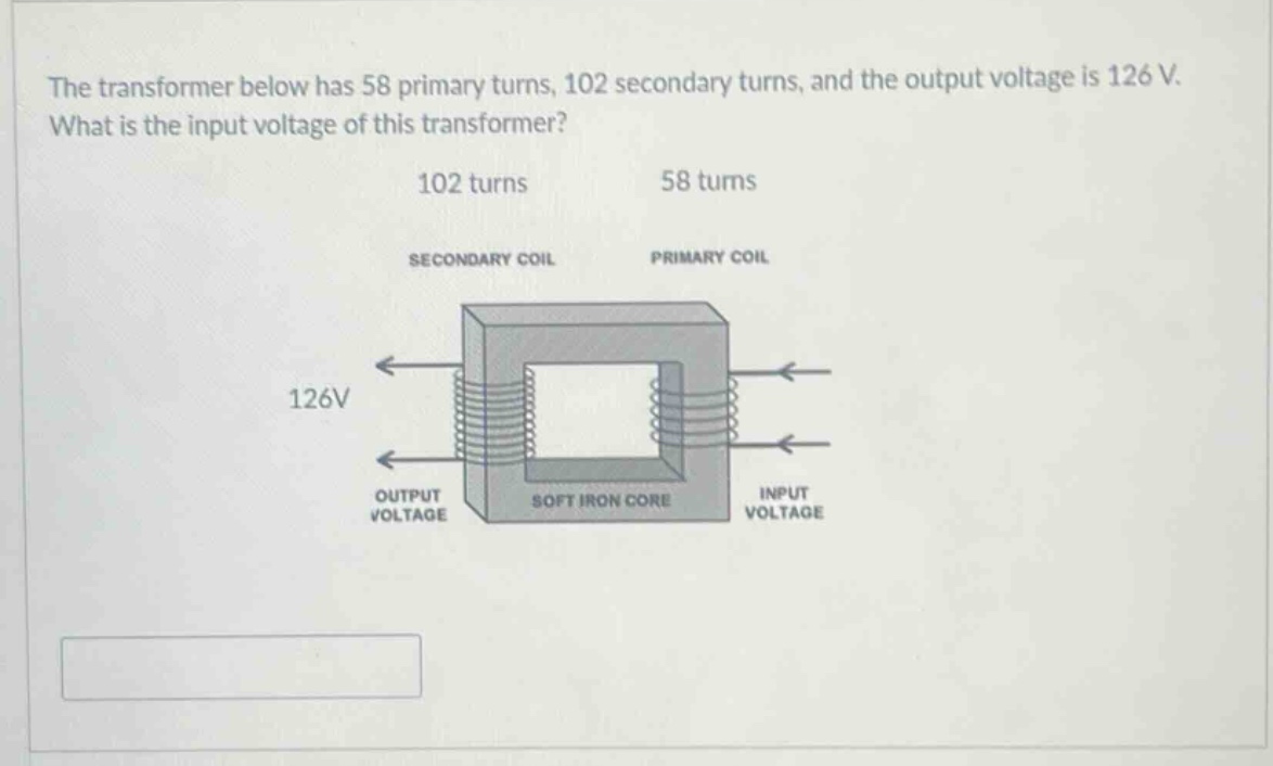 the transformer below has 58 primary turns, 102 secondary turns, and the output voltage is 126 v. what is the input voltage of this transformer? 102 turns 58 turns secondary coil primary coil 126v output voltage soft iron core input voltage