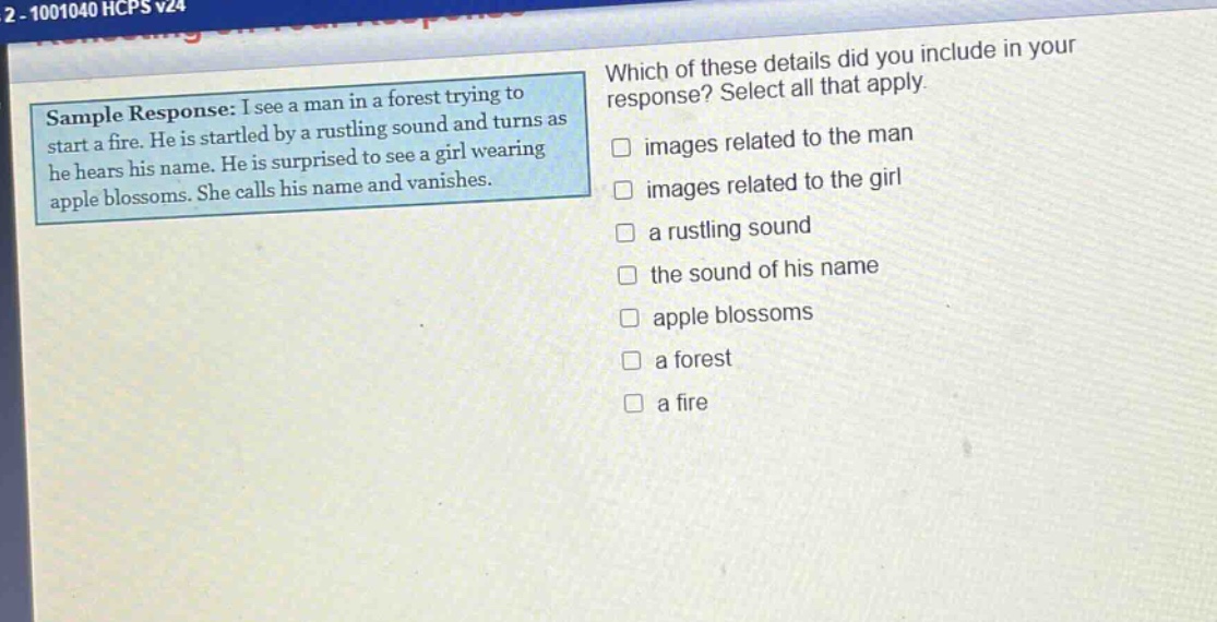 sample response: i see a man in a forest trying to start a fire. he is startled by a rustling sound and turns as he hears his name. he is surprised to see a girl wearing apple blossoms. she calls his name and vanishes. which of these details did you include in your response? select all that apply. images related to the man images related to the girl a rustling sound the sound of his name apple blossoms a forest a fire