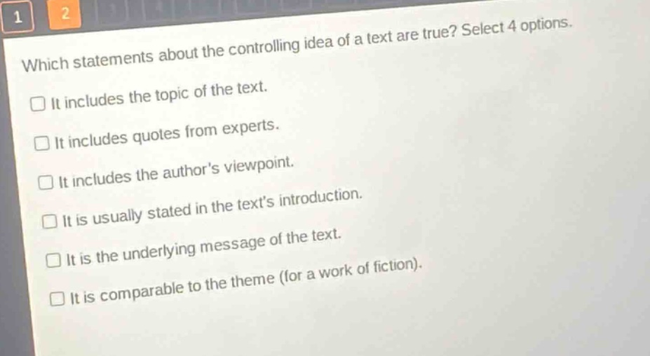 which statements about the controlling idea of a text are true? select 4 options.\nit includes the topic of the text.\nit includes quotes from experts.\nit includes the authors viewpoint.\nit is usually stated in the texts introduction.\nit is the underlying message of the text.\nit is comparable to the theme (for a work of fiction).