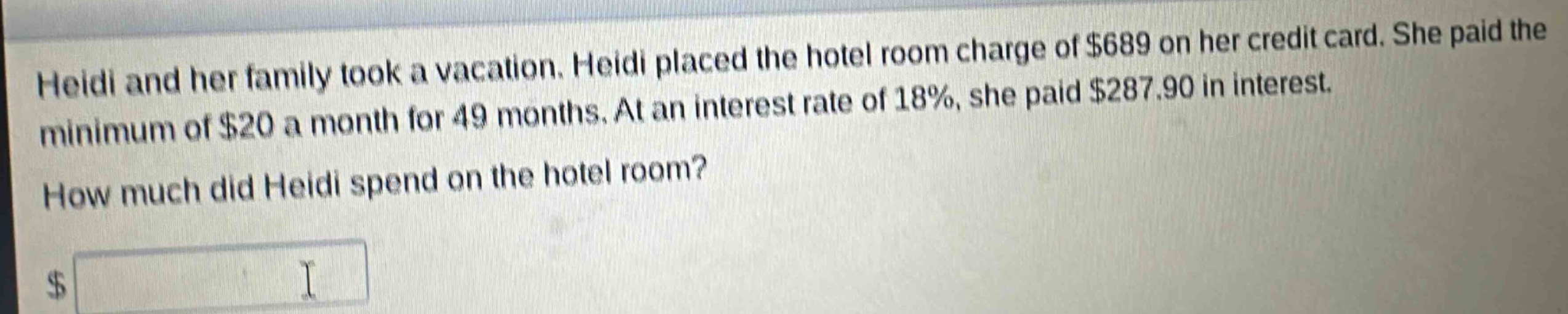 heidi and her family took a vacation. heidi placed the hotel room charge of $689 on her credit card. she paid the minimum of $20 a month for 49 months. at an interest rate of 18%, she paid $287.90 in interest. how much did heidi spend on the hotel room?