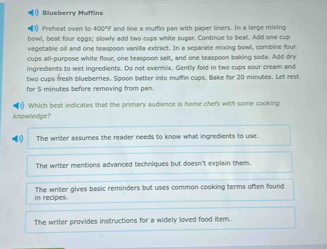 blueberry muffins\npreheat oven to 400°f and line a muffin pan with paper liners. in a large mixing bowl, beat four eggs; slowly add two cups white sugar. continue to beat. add one cup vegetable oil and one teaspoon vanilla extract. in a separate mixing bowl, combine four cups all - purpose white flour, one teaspoon salt, and one teaspoon baking soda. add dry ingredients to wet ingredients. do not overmix. gently fold in two cups sour cream and two cups fresh blueberries. spoon batter into muffin cups. bake for 20 minutes. let rest for 5 minutes before removing from pan.\nwhich best indicates that the primary audience is home chefs with some cooking knowledge?\nthe writer assumes the reader needs to know what ingredients to use.\nthe writer mentions advanced techniques but doesnt explain them.\nthe writer gives basic reminders but uses common cooking terms often found in recipes.\nthe writer provides instructions for a widely loved food item.