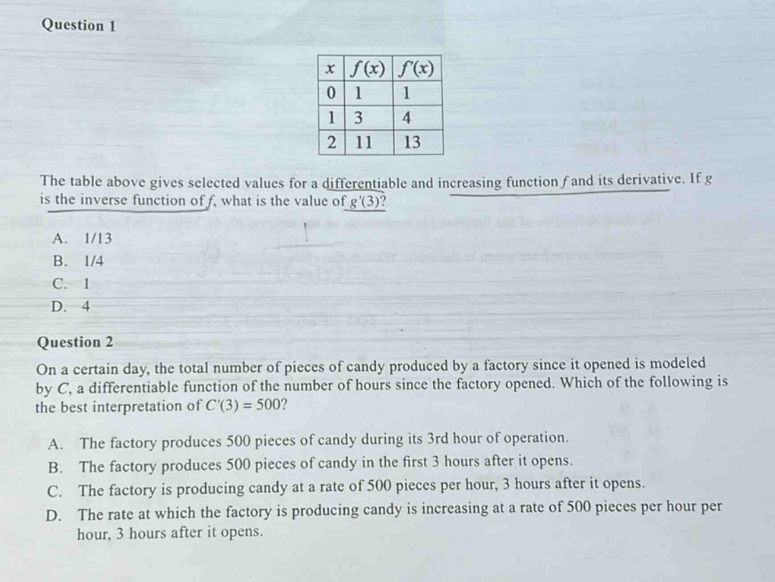question 1\nthe table above gives selected values for a differentiable and increasing function f and its derivative. if g is the inverse function of f, what is the value of g(3)?\na. 1/13\nb. 1/4\nc. 1\nd. 4\nquestion 2\non a certain day, the total number of pieces of candy produced by a factory since it opened is modeled by c, a differentiable function of the number of hours since the factory opened. which of the following is the best interpretation of c(3) = 500?\na. the factory produces 500 pieces of candy during its 3rd hour of operation.\nb. the factory produces 500 pieces of candy in the first 3 hours after it opens.\nc. the factory is producing candy at a rate of 500 pieces per hour, 3 hours after it opens.\nd. the rate at which the factory is producing candy is increasing at a rate of 500 pieces per hour per hour, 3 hours after it opens.