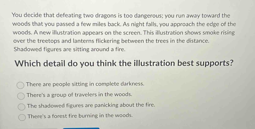 you decide that defeating two dragons is too dangerous; you run away toward the woods that you passed a few miles back. as night falls, you approach the edge of the woods. a new illustration appears on the screen. this illustration shows smoke rising over the treetops and lanterns flickering between the trees in the distance. shadowed figures are sitting around a fire. which detail do you think the illustration best supports? there are people sitting in complete darkness. theres a group of travelers in the woods. the shadowed figures are panicking about the fire. theres a forest fire burning in the woods.
