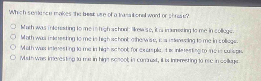 which sentence makes the best use of a transitional word or phrase?\nmath was interesting to me in high school; likewise, it is interesting to me in college.\nmath was interesting to me in high school; otherwise, it is interesting to me in college.\nmath was interesting to me in high school; for example, it is interesting to me in college.\nmath was interesting to me in high school; in contrast, it is interesting to me in college.