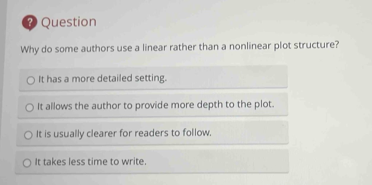 question\nwhy do some authors use a linear rather than a nonlinear plot structure?\nit has a more detailed setting.\nit allows the author to provide more depth to the plot.\nit is usually clearer for readers to follow.\nit takes less time to write.