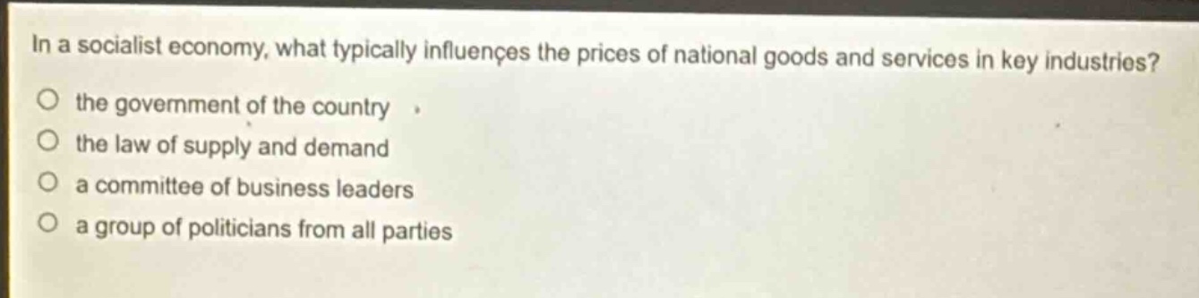 in a socialist economy, what typically influences the prices of national goods and services in key industries?\nthe government of the country\nthe law of supply and demand\na committee of business leaders\na group of politicians from all parties