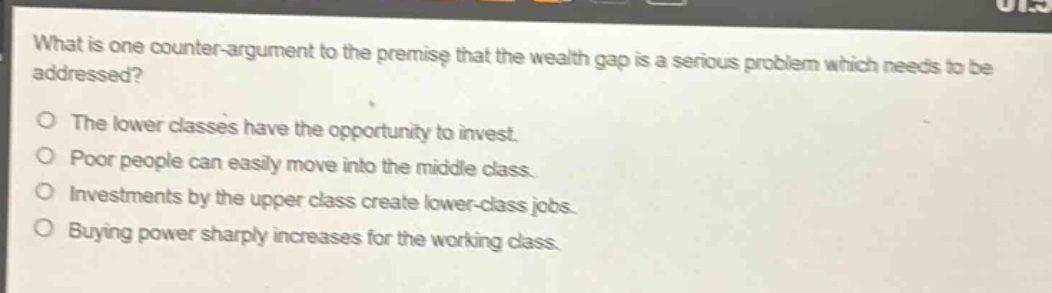 what is one counter - argument to the premise that the wealth gap is a serious problem which needs to be addressed?\nthe lower classes have the opportunity to invest.\npoor people can easily move into the middle class.\ninvestments by the upper class create lower - class jobs.\nbuying power sharply increases for the working class.