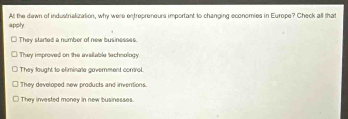 at the dawn of industrialization, why were entrepreneurs important to changing economies in europe? check all that apply. they started a number of new businesses. they improved on the available technology. they fought to eliminate government control. they developed new products and inventions. they invested money in new businesses.