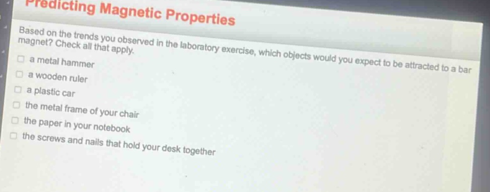 predicting magnetic properties\nbased on the trends you observed in the laboratory exercise, which objects would you expect to be attracted to a bar magnet? check all that apply.\n□ a metal hammer\n□ a wooden ruler\n□ a plastic car\n□ the metal frame of your chair\n□ the paper in your notebook\n□ the screws and nails that hold your desk together
